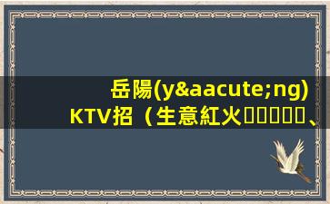 岳陽(yáng)KTV招（生意紅火、高工資常常有、靠譜放心應(yīng)）